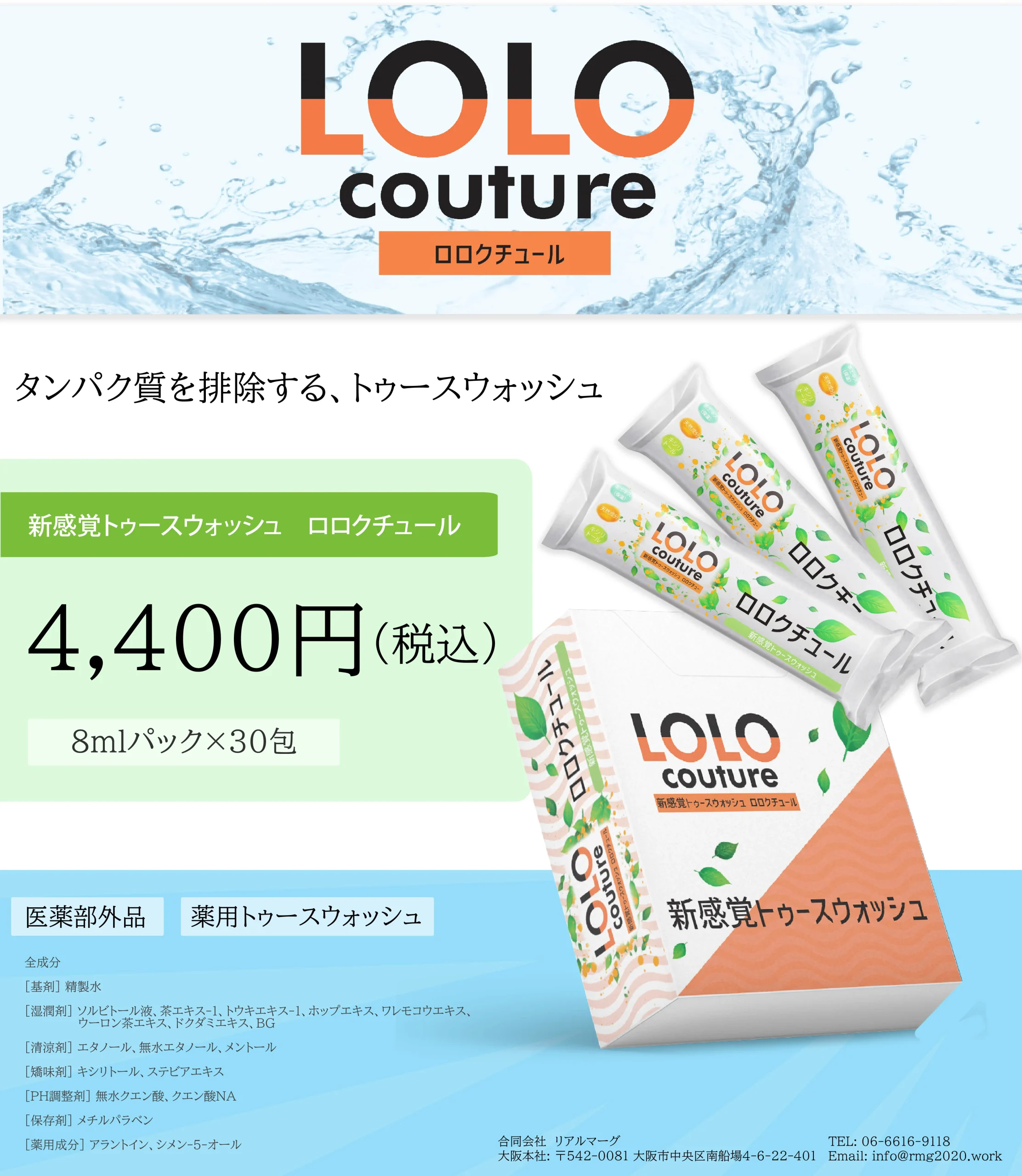 4,400円 (税込) 8mlパック×30包 LOLO Couture トカースウォッシュ ロロクチュール 医薬部外品 薬用トゥースウォッシュ 新感覚トゥースウォッシュ 全成分 [基剤] 精製水 [湿潤剤] ソルビトール液、茶エキス-1、トウキエキス-1、ホップエキス、ワレモコウエキス、 ウーロン茶エキス、ドクダミエキス、BG [清涼剤] エタノール、無水エタノール、メントール [矯味剤] キシリトール、ステビアエキス [PH調整剤] 無水クエン酸、クエン酸Na [保存剤] メチルパラベン [薬用成分] アラントイン、シメン-5-オール [着色剤] カラメル 合同会社 リアルマーグ TEL: 06-6616-9118 大阪本社: 〒542-0081 大阪市中央区南船場4-6-22-401 Email: info@mg2020.work